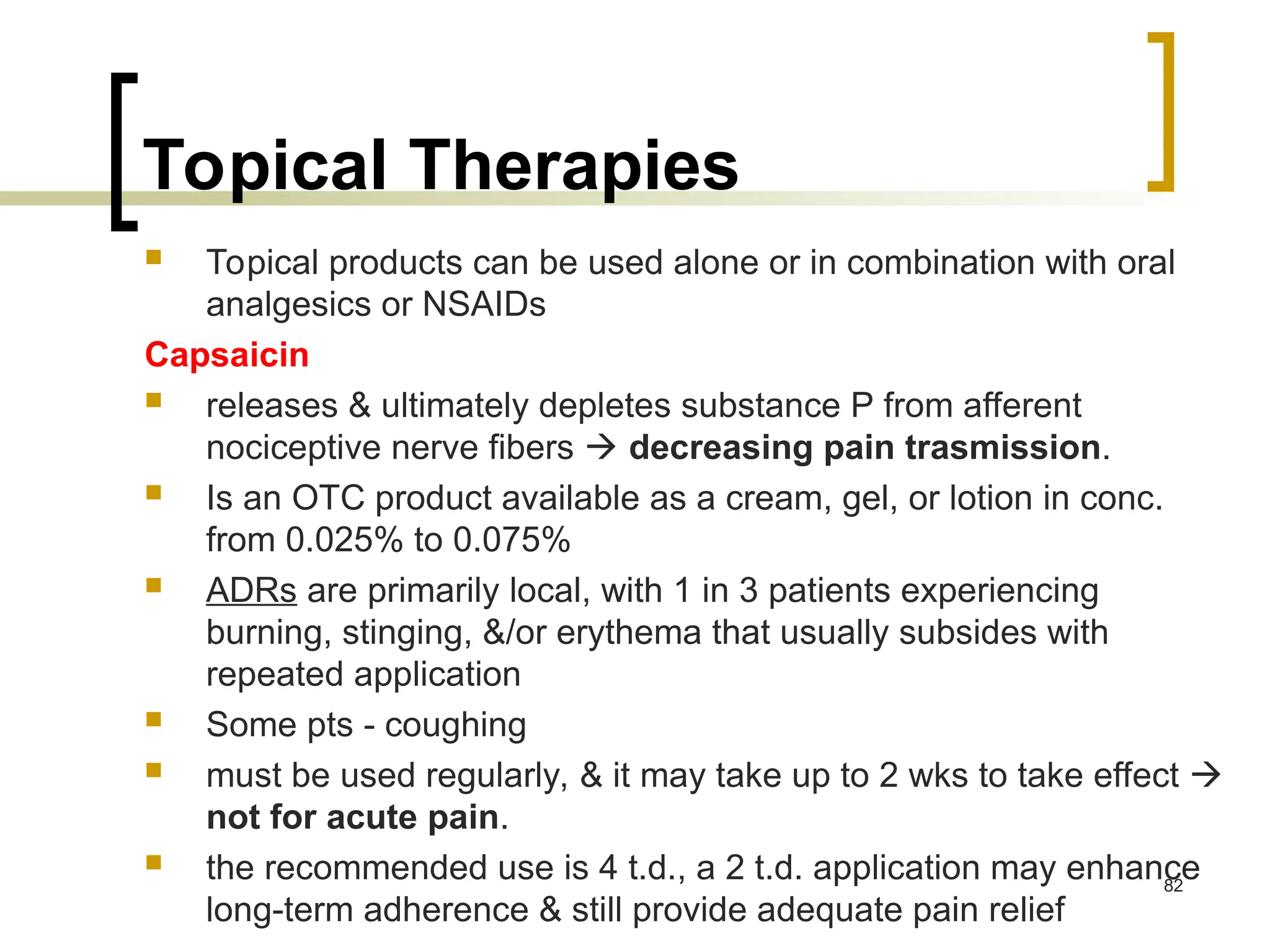 Topical Therapies
 Topical products can be used alone or in combination with oral
analgesics or NSAIDs
Capsaicin
 releases & ultimately depletes substance P from afferent
nociceptive nerve fibers  decreasing pain trasmission.
 Is an OTC product available as a cream, gel, or lotion in conc.
from 0.025% to 0.075%
 ADRs are primarily local, with 1 in 3 patients experiencing
burning, stinging, &/or erythema that usually subsides with
repeated application
 Some pts - coughing
 must be used regularly, & it may take up to 2 wks to take effect 
not for acute pain.
 the recommended use is 4 t.d., a 2 t.d. application may enhance
long-term adherence & still provide adequate pain relief
82
 