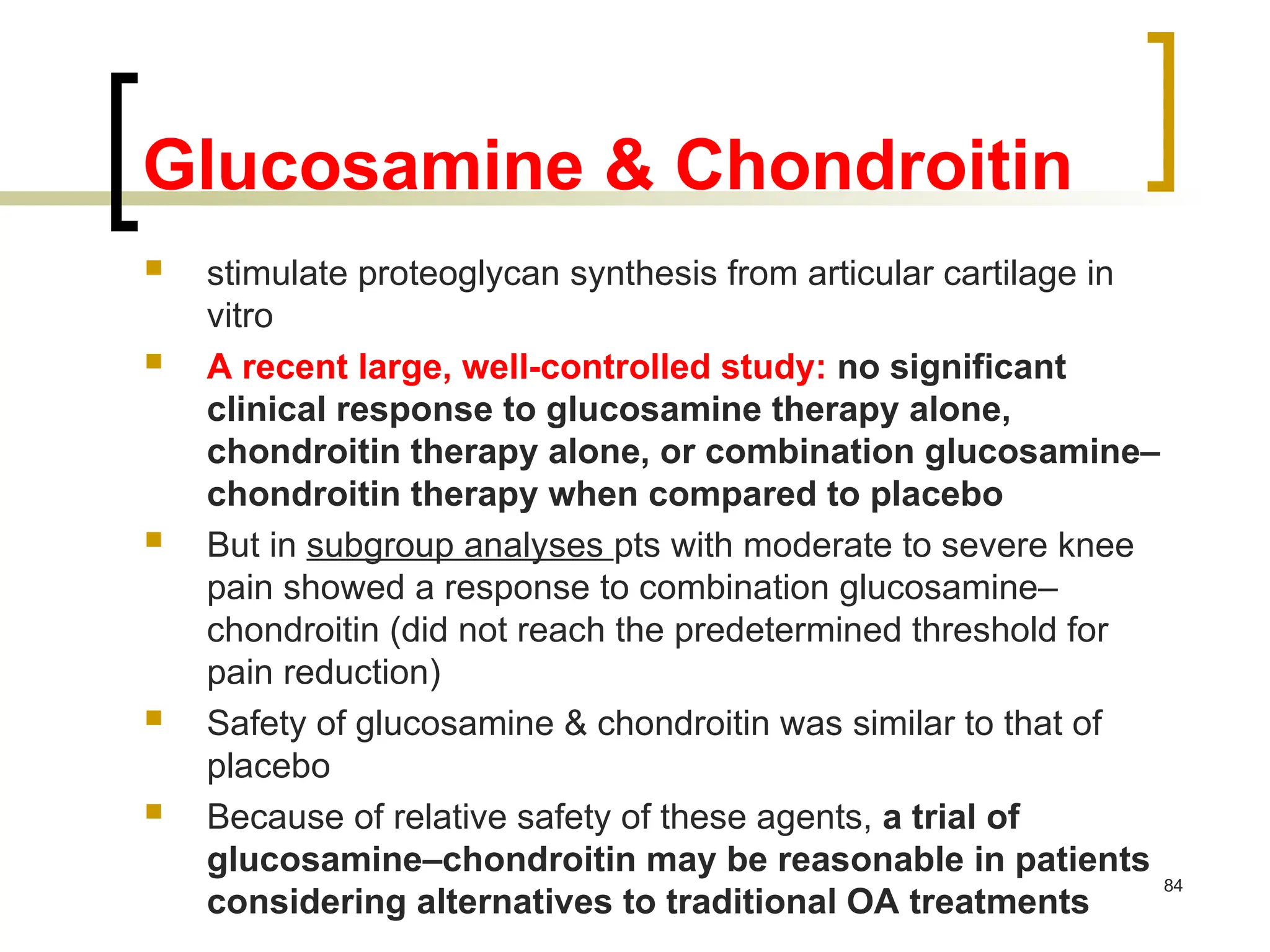 Glucosamine & Chondroitin
 stimulate proteoglycan synthesis from articular cartilage in
vitro
 A recent large, well-controlled study: no significant
clinical response to glucosamine therapy alone,
chondroitin therapy alone, or combination glucosamine–
chondroitin therapy when compared to placebo
 But in subgroup analyses pts with moderate to severe knee
pain showed a response to combination glucosamine–
chondroitin (did not reach the predetermined threshold for
pain reduction)
 Safety of glucosamine & chondroitin was similar to that of
placebo
 Because of relative safety of these agents, a trial of
glucosamine–chondroitin may be reasonable in patients
considering alternatives to traditional OA treatments
84
 