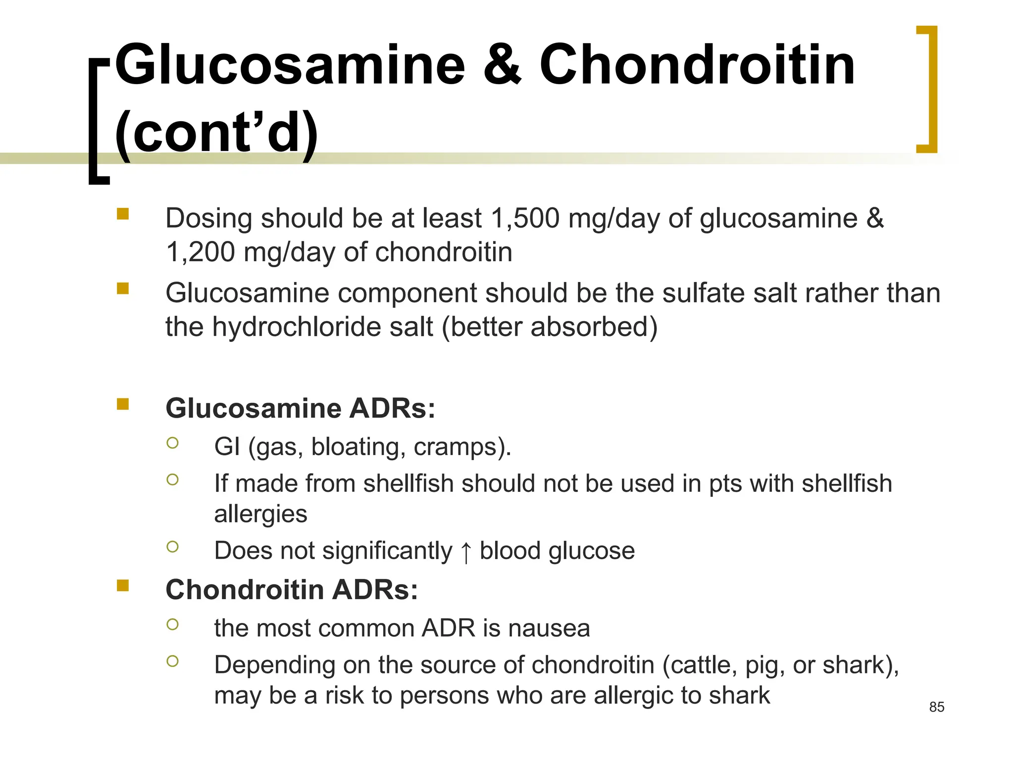 Glucosamine & Chondroitin
(cont’d)
 Dosing should be at least 1,500 mg/day of glucosamine &
1,200 mg/day of chondroitin
 Glucosamine component should be the sulfate salt rather than
the hydrochloride salt (better absorbed)
 Glucosamine ADRs:
 GI (gas, bloating, cramps).
 If made from shellfish should not be used in pts with shellfish
allergies
 Does not significantly ↑ blood glucose
 Chondroitin ADRs:
 the most common ADR is nausea
 Depending on the source of chondroitin (cattle, pig, or shark),
may be a risk to persons who are allergic to shark 85
 