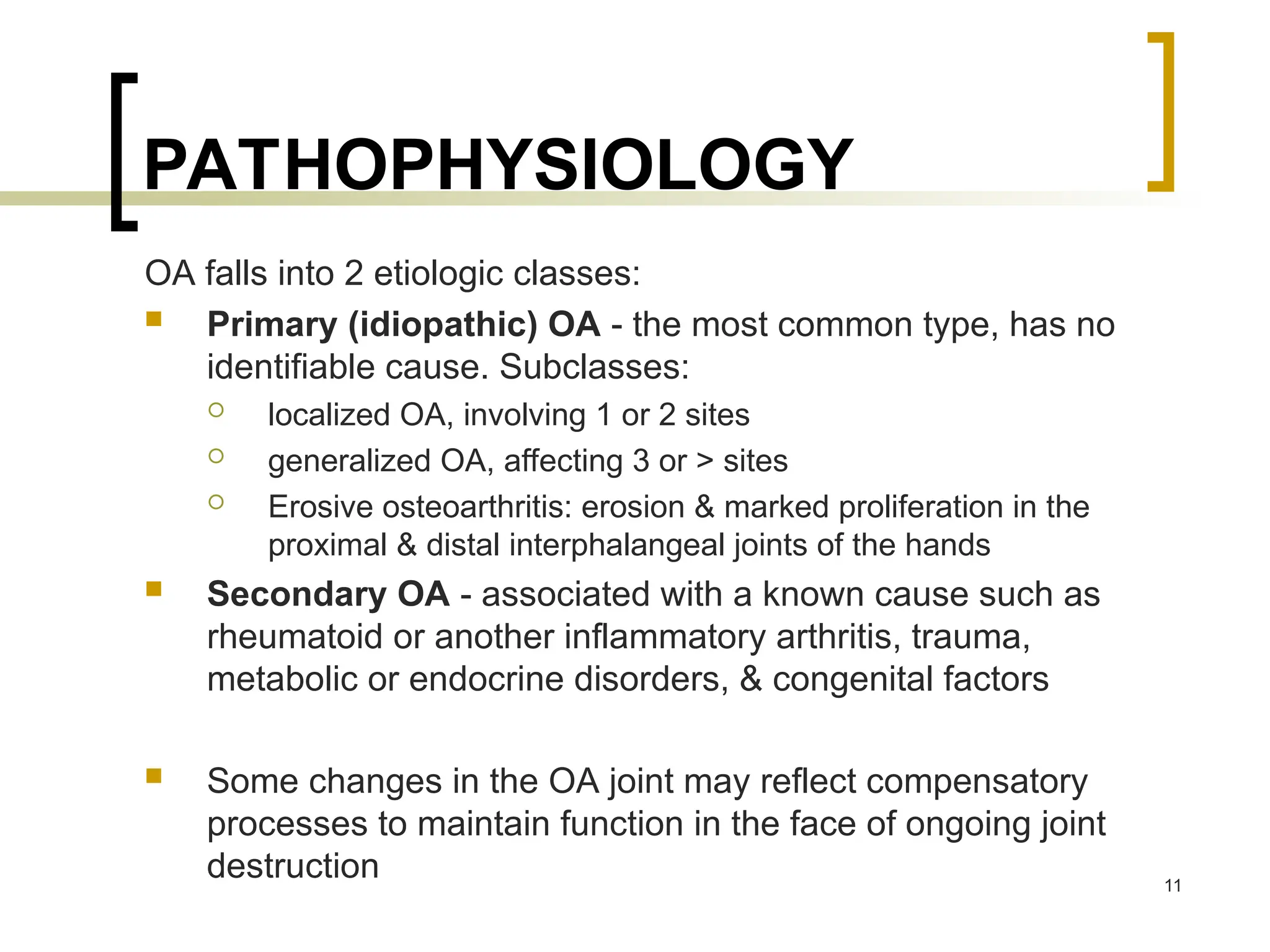 PATHOPHYSIOLOGY
OA falls into 2 etiologic classes:
 Primary (idiopathic) OA - the most common type, has no
identifiable cause. Subclasses:
 localized OA, involving 1 or 2 sites
 generalized OA, affecting 3 or > sites
 Erosive osteoarthritis: erosion & marked proliferation in the
proximal & distal interphalangeal joints of the hands
 Secondary OA - associated with a known cause such as
rheumatoid or another inflammatory arthritis, trauma,
metabolic or endocrine disorders, & congenital factors
 Some changes in the OA joint may reflect compensatory
processes to maintain function in the face of ongoing joint
destruction 11
 