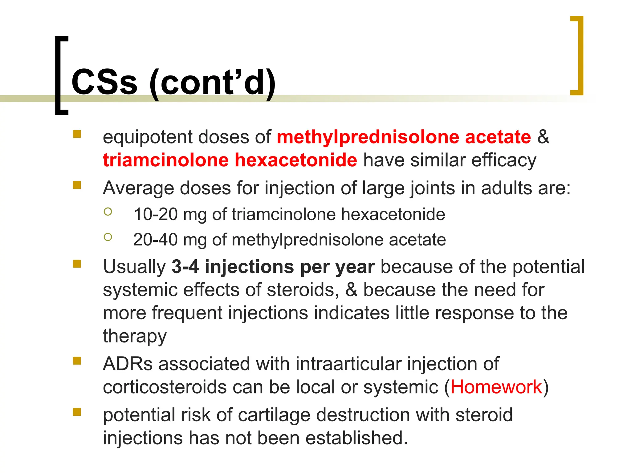 CSs (cont’d)
 equipotent doses of methylprednisolone acetate &
triamcinolone hexacetonide have similar efficacy
 Average doses for injection of large joints in adults are:
 10-20 mg of triamcinolone hexacetonide
 20-40 mg of methylprednisolone acetate
 Usually 3-4 injections per year because of the potential
systemic effects of steroids, & because the need for
more frequent injections indicates little response to the
therapy
 ADRs associated with intraarticular injection of
corticosteroids can be local or systemic (Homework)
 potential risk of cartilage destruction with steroid
injections has not been established.
 