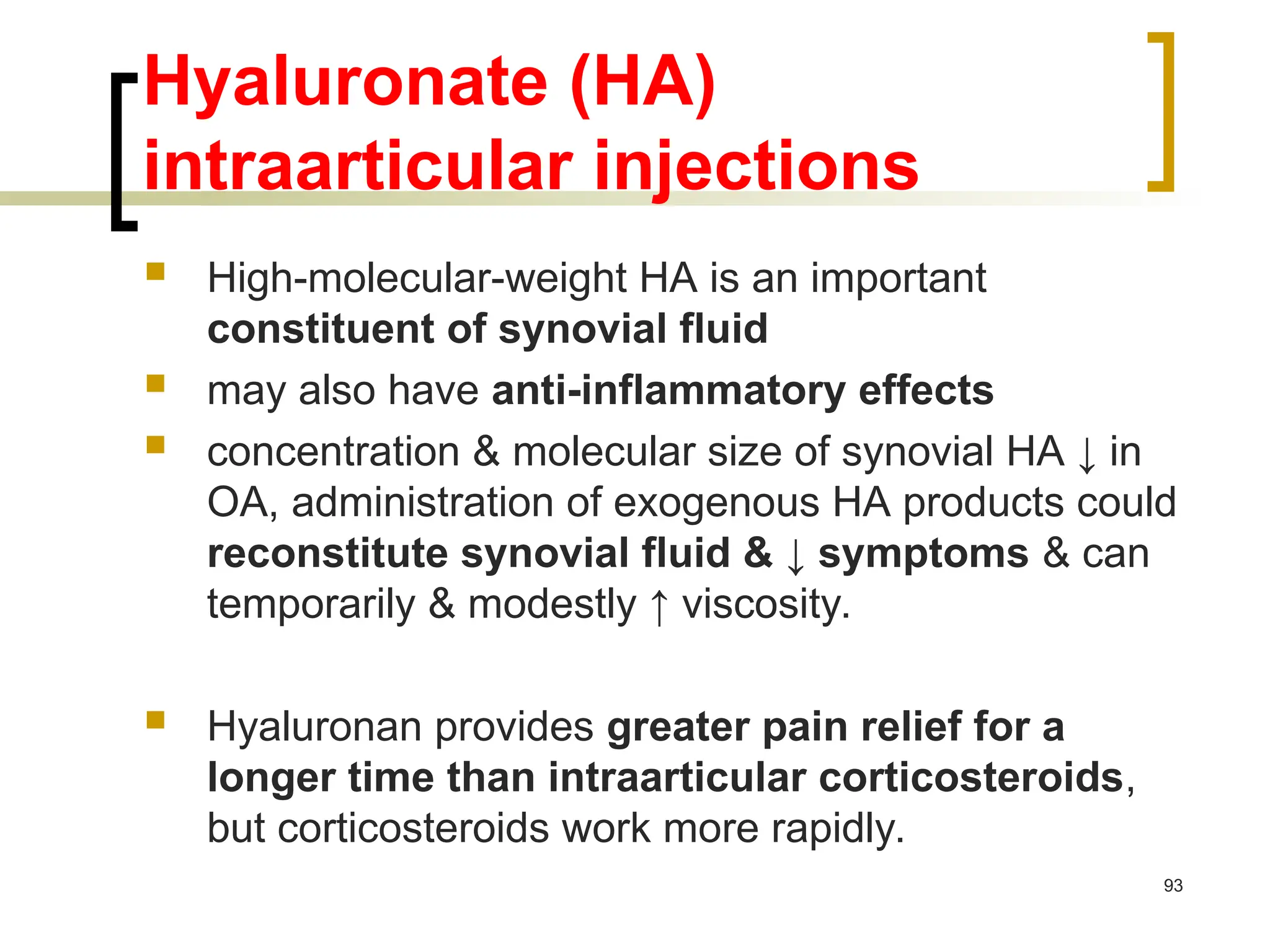 Hyaluronate (HA)
intraarticular injections
 High-molecular-weight HA is an important
constituent of synovial fluid
 may also have anti-inflammatory effects
 concentration & molecular size of synovial HA ↓ in
OA, administration of exogenous HA products could
reconstitute synovial fluid & ↓ symptoms & can
temporarily & modestly ↑ viscosity.
 Hyaluronan provides greater pain relief for a
longer time than intraarticular corticosteroids,
but corticosteroids work more rapidly.
93
 