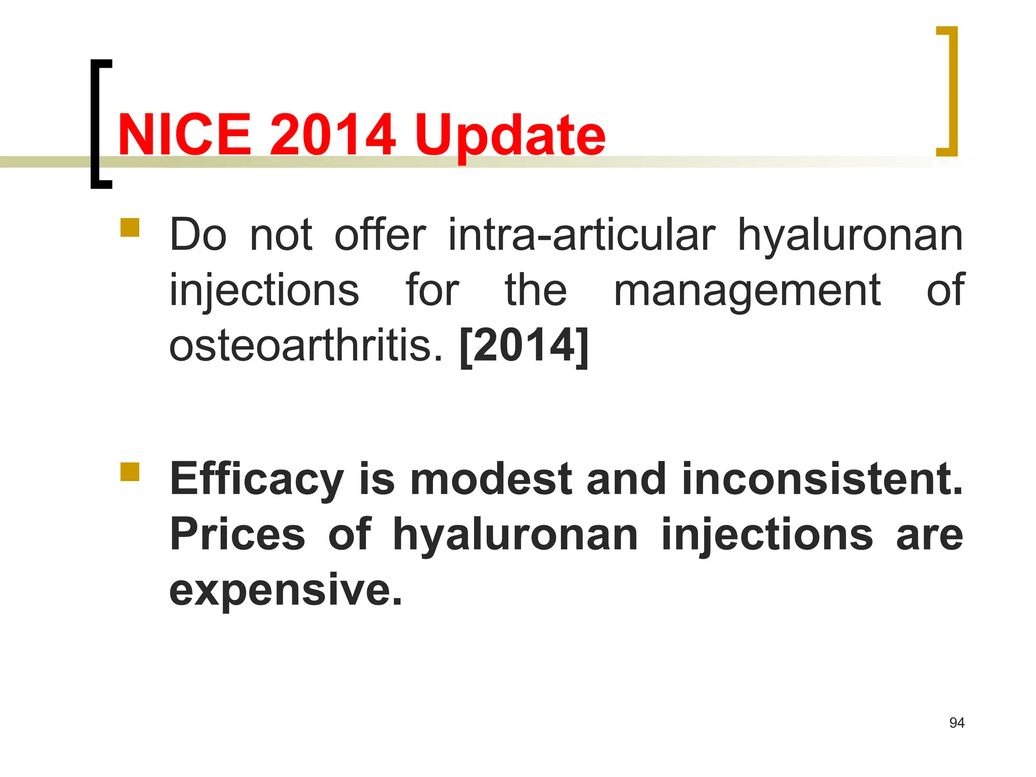 NICE 2014 Update
 Do not offer intra-articular hyaluronan
injections for the management of
osteoarthritis. [2014]
 Efficacy is modest and inconsistent.
Prices of hyaluronan injections are
expensive.
94
 