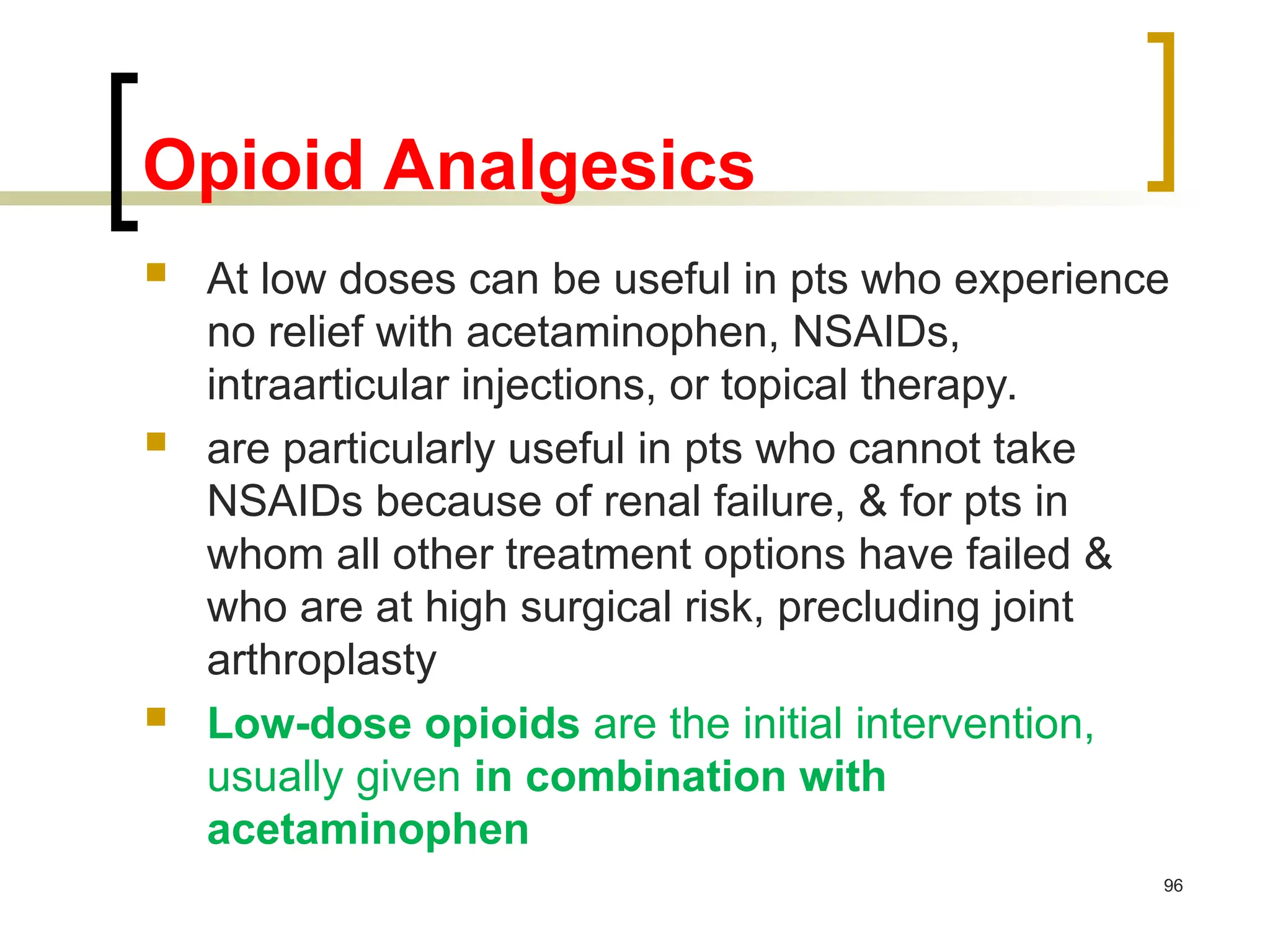 Opioid Analgesics
 At low doses can be useful in pts who experience
no relief with acetaminophen, NSAIDs,
intraarticular injections, or topical therapy.
 are particularly useful in pts who cannot take
NSAIDs because of renal failure, & for pts in
whom all other treatment options have failed &
who are at high surgical risk, precluding joint
arthroplasty
 Low-dose opioids are the initial intervention,
usually given in combination with
acetaminophen
96
 