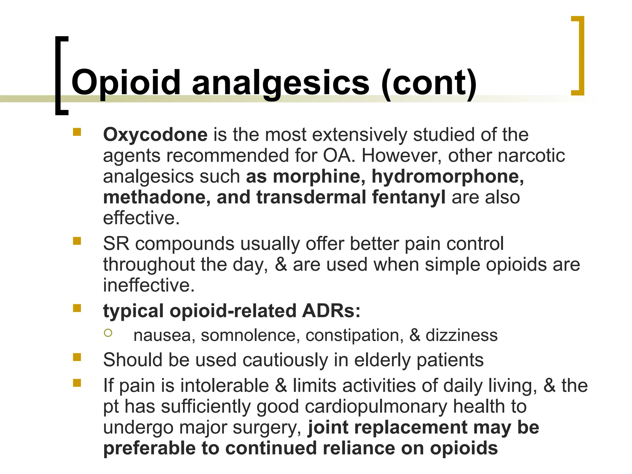 Opioid analgesics (cont)
 Oxycodone is the most extensively studied of the
agents recommended for OA. However, other narcotic
analgesics such as morphine, hydromorphone,
methadone, and transdermal fentanyl are also
effective.
 SR compounds usually offer better pain control
throughout the day, & are used when simple opioids are
ineffective.
 typical opioid-related ADRs:
 nausea, somnolence, constipation, & dizziness
 Should be used cautiously in elderly patients
 If pain is intolerable & limits activities of daily living, & the
pt has sufficiently good cardiopulmonary health to
undergo major surgery, joint replacement may be
preferable to continued reliance on opioids
 
