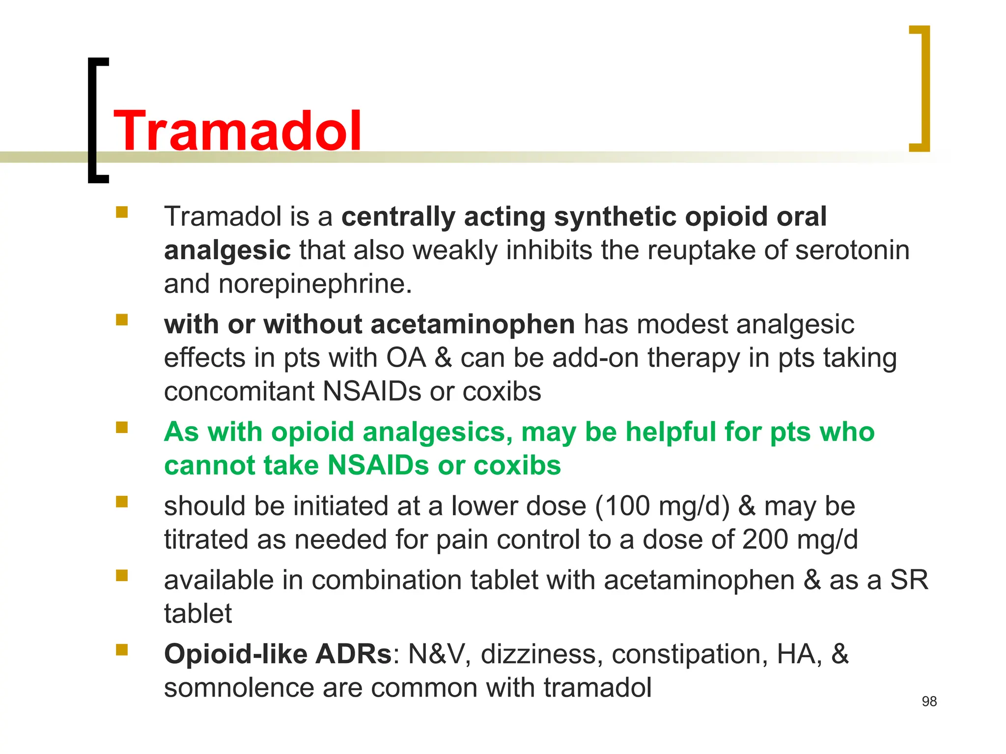 Tramadol
 Tramadol is a centrally acting synthetic opioid oral
analgesic that also weakly inhibits the reuptake of serotonin
and norepinephrine.
 with or without acetaminophen has modest analgesic
effects in pts with OA & can be add-on therapy in pts taking
concomitant NSAIDs or coxibs
 As with opioid analgesics, may be helpful for pts who
cannot take NSAIDs or coxibs
 should be initiated at a lower dose (100 mg/d) & may be
titrated as needed for pain control to a dose of 200 mg/d
 available in combination tablet with acetaminophen & as a SR
tablet
 Opioid-like ADRs: N&V, dizziness, constipation, HA, &
somnolence are common with tramadol 98
 