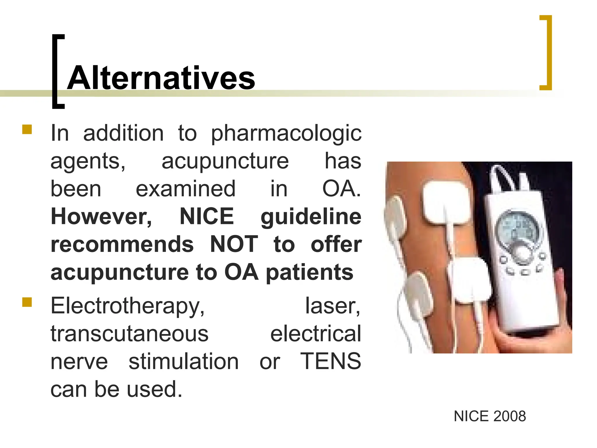 Alternatives
 In addition to pharmacologic
agents, acupuncture has
been examined in OA.
However, NICE guideline
recommends NOT to offer
acupuncture to OA patients
 Electrotherapy, laser,
transcutaneous electrical
nerve stimulation or TENS
can be used.
NICE 2008
 