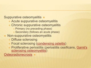 
Suppurative osteomyelitis
 Acute suppurative osteomyelitis
 Chronic suppurative osteomyelitis
 Primary (no preceding phase)
 Secondary (follows an acute phase)
 Non-suppurative osteomyelitis
 Diffuse sclerosing
 Focal sclerosing (condensing osteitis)
 Proliferative periostitis (periostitis ossificans, Garré's
sclerosing osteomyelitis)

Osteoradionecrosis
 