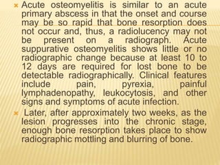  Acute osteomyelitis is similar to an acute
primary abscess in that the onset and course
may be so rapid that bone resorption does
not occur and, thus, a radiolucency may not
be present on a radiograph. Acute
suppurative osteomyelitis shows little or no
radiographic change because at least 10 to
12 days are required for lost bone to be
detectable radiographically. Clinical features
include pain, pyrexia, painful
lymphadenopathy, leukocytosis, and other
signs and symptoms of acute infection.
 Later, after approximately two weeks, as the
lesion progresses into the chronic stage,
enough bone resorption takes place to show
radiographic mottling and blurring of bone.
 