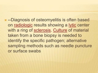  --Diagnosis of osteomyelitis is often based
on radiologic results showing a lytic center
with a ring of sclerosis. Culture of material
taken from a bone biopsy is needed to
identify the specific pathogen; alternative
sampling methods such as needle puncture
or surface swabs
 