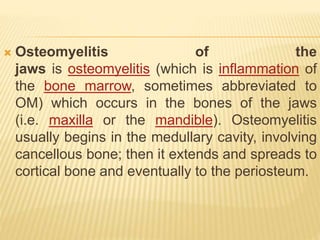  Osteomyelitis of the
jaws is osteomyelitis (which is inflammation of
the bone marrow, sometimes abbreviated to
OM) which occurs in the bones of the jaws
(i.e. maxilla or the mandible). Osteomyelitis
usually begins in the medullary cavity, involving
cancellous bone; then it extends and spreads to
cortical bone and eventually to the periosteum.
 