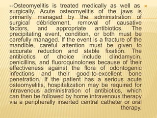 
--Osteomyelitis is treated medically as well as
surgically. Acute osteomyelitis of the jaws is
primarily managed by the administration of
surgical débridement, removal of causative
factors, and appropriate antibiotics. The
precipitating event, condition, or both must be
carefully managed. If the event is a fracture of the
mandible, careful attention must be given to
accurate reduction and stable fixation. The
antibiotics of choice include clindamycin,
penicillins, and fluoroquinolones because of their
effectiveness against the flora of odontogenic
infections and their good-to-excellent bone
penetration. If the patient has a serious acute
osteomyelitis, hospitalization may be required for
intravenous administration of antibiotics, which
can then be followed by home intravenous therapy
via a peripherally inserted central catheter or oral
therapy.
 