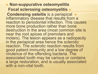  Non-suppurative osteomyelitis

Focal sclerosing osteomyelitis

Condensing osteitis is a periapical
inflammatory disease that results from a
reaction to periodontal infection. This causes
more bone production rather than bone
destruction in the area (most common site is
near the root apices of premolars and
molars). The lesion appears as a radiopacity
in the periapical area hence the sclerotic
reaction. The sclerotic reaction results from
good patient immunity and a low degree of
virulence of the offending bacteria. The
associated tooth may be carious or contains
a large restoration, and is usually associated
with a non-vital tooth.
 