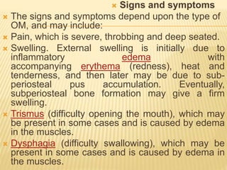  Signs and symptoms
 The signs and symptoms depend upon the type of
OM, and may include:
 Pain, which is severe, throbbing and deep seated.
 Swelling. External swelling is initially due to
inflammatory edema with
accompanying erythema (redness), heat and
tenderness, and then later may be due to sub-
periosteal pus accumulation. Eventually,
subperiosteal bone formation may give a firm
swelling.
 Trismus (difficulty opening the mouth), which may
be present in some cases and is caused by edema
in the muscles.
 Dysphagia (difficulty swallowing), which may be
present in some cases and is caused by edema in
the muscles.
 