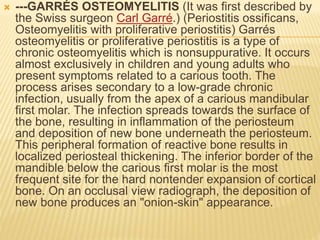  ---GARRÉS OSTEOMYELITIS (It was first described by
the Swiss surgeon Carl Garré.) (Periostitis ossificans,
Osteomyelitis with proliferative periostitis) Garrés
osteomyelitis or proliferative periostitis is a type of
chronic osteomyelitis which is nonsuppurative. It occurs
almost exclusively in children and young adults who
present symptoms related to a carious tooth. The
process arises secondary to a low-grade chronic
infection, usually from the apex of a carious mandibular
first molar. The infection spreads towards the surface of
the bone, resulting in inflammation of the periosteum
and deposition of new bone underneath the periosteum.
This peripheral formation of reactive bone results in
localized periosteal thickening. The inferior border of the
mandible below the carious first molar is the most
frequent site for the hard nontender expansion of cortical
bone. On an occlusal view radiograph, the deposition of
new bone produces an "onion-skin" appearance.
 