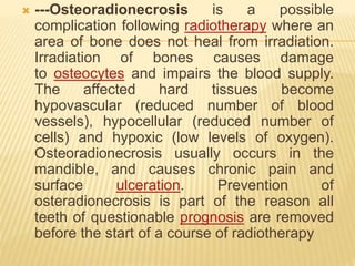  ---Osteoradionecrosis is a possible
complication following radiotherapy where an
area of bone does not heal from irradiation.
Irradiation of bones causes damage
to osteocytes and impairs the blood supply.
The affected hard tissues become
hypovascular (reduced number of blood
vessels), hypocellular (reduced number of
cells) and hypoxic (low levels of oxygen).
Osteoradionecrosis usually occurs in the
mandible, and causes chronic pain and
surface ulceration. Prevention of
osteradionecrosis is part of the reason all
teeth of questionable prognosis are removed
before the start of a course of radiotherapy
 