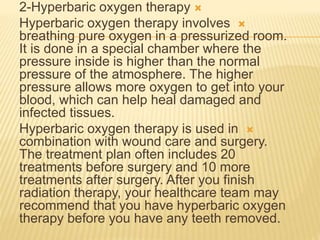 
2-Hyperbaric oxygen therapy

Hyperbaric oxygen therapy involves
breathing pure oxygen in a pressurized room.
It is done in a special chamber where the
pressure inside is higher than the normal
pressure of the atmosphere. The higher
pressure allows more oxygen to get into your
blood, which can help heal damaged and
infected tissues.

Hyperbaric oxygen therapy is used in
combination with wound care and surgery.
The treatment plan often includes 20
treatments before surgery and 10 more
treatments after surgery. After you finish
radiation therapy, your healthcare team may
recommend that you have hyperbaric oxygen
therapy before you have any teeth removed.
 