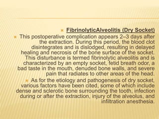  FibrinolyticAlveolitis (Dry Socket)
 This postoperative complication appears 2–3 days after
the extraction. During this period, the blood clot
disintegrates and is dislodged, resulting in delayed
healing and necrosis of the bone surface of the socket.
This disturbance is termed fibrinolytic alveolitis and is
characterized by an empty socket, fetid breath odor, a
bad taste in the mouth, denuded bone walls, and severe
pain that radiates to other areas of the head.
 As for the etiology and pathogenesis of dry socket,
various factors have been cited, some of which include
dense and sclerotic bone surrounding the tooth, infection
during or after the extraction, injury of the alveolus, and
infiltration anesthesia.
 