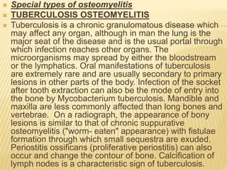  Special types of osteomyelitis
 TUBERCULOSIS OSTEOMYELITIS
 Tuberculosis is a chronic granulomatous disease which
may affect any organ, although in man the lung is the
major seat of the disease and is the usual portal through
which infection reaches other organs. The
microorganisms may spread by either the bloodstream
or the lymphatics. Oral manifestations of tuberculosis
are extremely rare and are usually secondary to primary
lesions in other parts of the body. Infection of the socket
after tooth extraction can also be the mode of entry into
the bone by Mycobacterium tuberculosis. Mandible and
maxilla are less commonly affected than long bones and
vertebrae. On a radiograph, the appearance of bony
lesions is similar to that of chronic suppurative
osteomyelitis ("worm- eaten" appearance) with fistulae
formation through which small sequestra are exuded.
Periostitis ossificans (proliferative periostitis) can also
occur and change the contour of bone. Calcification of
lymph nodes is a characteristic sign of tuberculosis.
 
