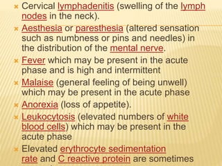  Cervical lymphadenitis (swelling of the lymph
nodes in the neck).
 Aesthesia or paresthesia (altered sensation
such as numbness or pins and needles) in
the distribution of the mental nerve.
 Fever which may be present in the acute
phase and is high and intermittent
 Malaise (general feeling of being unwell)
which may be present in the acute phase
 Anorexia (loss of appetite).
 Leukocytosis (elevated numbers of white
blood cells) which may be present in the
acute phase
 Elevated erythrocyte sedimentation
rate and C reactive protein are sometimes
 