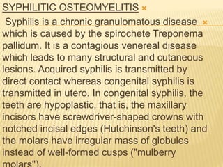 
SYPHILITIC OSTEOMYELITIS

Syphilis is a chronic granulomatous disease
which is caused by the spirochete Treponema
pallidum. It is a contagious venereal disease
which leads to many structural and cutaneous
lesions. Acquired syphilis is transmitted by
direct contact whereas congenital syphilis is
transmitted in utero. In congenital syphilis, the
teeth are hypoplastic, that is, the maxillary
incisors have screwdriver-shaped crowns with
notched incisal edges (Hutchinson's teeth) and
the molars have irregular mass of globules
instead of well-formed cusps ("mulberry
 