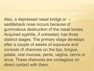 
Also, a depressed nasal bridge or
saddleback nose occurs because of
gummatous destruction of the nasal bones.
Acquired syphilis, if untreated, has three
distinct stages. The primary stage develops
after a couple of weeks of exposure and
consists of chancres on the lips, tongue,
palate, oral mucosa, penis, vagina, cervix or
anus. These chancres are contagious on
direct contact with them.
 