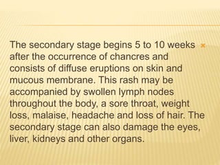 
The secondary stage begins 5 to 10 weeks
after the occurrence of chancres and
consists of diffuse eruptions on skin and
mucous membrane. This rash may be
accompanied by swollen lymph nodes
throughout the body, a sore throat, weight
loss, malaise, headache and loss of hair. The
secondary stage can also damage the eyes,
liver, kidneys and other organs.
 