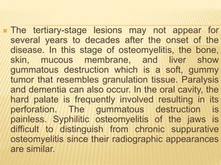  The tertiary-stage lesions may not appear for
several years to decades after the onset of the
disease. In this stage of osteomyelitis, the bone,
skin, mucous membrane, and liver show
gummatous destruction which is a soft, gummy
tumor that resembles granulation tissue. Paralysis
and dementia can also occur. In the oral cavity, the
hard palate is frequently involved resulting in its
perforation. The gummatous destruction is
painless. Syphilitic osteomyelitis of the jaws is
difficult to distinguish from chronic suppurative
osteomyelitis since their radiographic appearances
are similar.
 