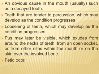  An obvious cause in the mouth (usually) such
as a decayed tooth.
 Teeth that are tender to percussion, which may
develop as the condition progresses
 Loosening of teeth, which may develop as the
condition progresses.
 Pus may later be visible, which exudes from
around the necks of teeth, from an open socket,
or from other sites within the mouth or on the
skin over the involved bone.
 Fetid odor.
 