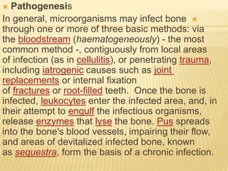  Pathogenesis

In general, microorganisms may infect bone
through one or more of three basic methods: via
the bloodstream (haematogeneously) - the most
common method -, contiguously from local areas
of infection (as in cellulitis), or penetrating trauma,
including iatrogenic causes such as joint
replacements or internal fixation
of fractures or root-filled teeth. Once the bone is
infected, leukocytes enter the infected area, and, in
their attempt to engulf the infectious organisms,
release enzymes that lyse the bone. Pus spreads
into the bone's blood vessels, impairing their flow,
and areas of devitalized infected bone, known
as sequestra, form the basis of a chronic infection.
 