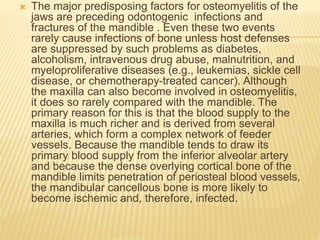  The major predisposing factors for osteomyelitis of the
jaws are preceding odontogenic infections and
fractures of the mandible . Even these two events
rarely cause infections of bone unless host defenses
are suppressed by such problems as diabetes,
alcoholism, intravenous drug abuse, malnutrition, and
myeloproliferative diseases (e.g., leukemias, sickle cell
disease, or chemotherapy-treated cancer). Although
the maxilla can also become involved in osteomyelitis,
it does so rarely compared with the mandible. The
primary reason for this is that the blood supply to the
maxilla is much richer and is derived from several
arteries, which form a complex network of feeder
vessels. Because the mandible tends to draw its
primary blood supply from the inferior alveolar artery
and because the dense overlying cortical bone of the
mandible limits penetration of periosteal blood vessels,
the mandibular cancellous bone is more likely to
become ischemic and, therefore, infected.
 