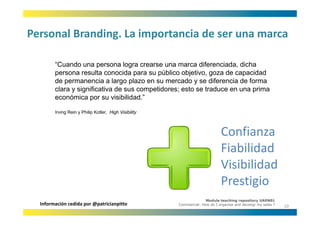 Personal Branding. La importancia de ser una marca
Personal Branding. La importancia de ser una marca

        “Cuando una persona logra crearse una marca diferenciada, dicha
        persona resulta conocida para su público objetivo, goza de capacidad
        de permanencia a largo plazo en su mercado y se diferencia de forma
        clara y significativa d sus competidores; esto se t d
         l       i ifi ti de             tid        t     traduce en una prima
                                                                           i
        económica por su visibilidad.”

        Irving Rein y Philip Kotler High Visibility
                             Kotler,



                                                                            Confianza
                                                                            Fiabilidad
                                                                            Visibilidad
                                                                            Prestigio
                                                                    Module teaching repository UAEN01
  Información cedida por @patricianpitto              Commercial: How do I organise and develop my sales ?
                                                                                                             10
 
