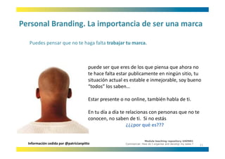 Personal Branding. La importancia de ser una marca
Personal Branding. La importancia de ser una marca

  Puedes pensar que no te haga falta trabajar tu marca.
  Puedes pensar que no te haga falta trabajar tu marca



                                       puede ser que eres de los que piensa que ahora no 
                                       te hace falta estar publicamente en ningún sitio, tu 
                                       situación actual es estable e inmejorable, soy bueno 
                                       situación actual es estable e inmejorable soy bueno
                                       “todos” los saben…

                                       Estar presente o no online, también habla de ti.
                                       E                     li       bié h bl d i

                                       En tu día a día te relacionas con personas que no te 
                                       conocen, no saben de ti.  Si no estás   
                                                          ¿¿¿por qué es???

                                                                      Module teaching repository UAEN01
  Información cedida por @patricianpitto                Commercial: How do I organise and develop my sales ?
                                                                                                               11
 