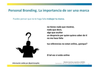 Personal Branding. La importancia de ser una marca
Personal Branding. La importancia de ser una marca

  Puedes pensar que no te haga falta trabajar tu marca.
  Puedes pensar que no te haga falta trabajar tu marca


                                           no tienes nada que mostrar,
                                           no tienes nada que mostrar
                                           nada que decir, 
                                           algo que ocultar
                                           un desprecio por quien quiera saber de ti
                                           un desprecio por quien quiera saber de ti
                                           no me hace falta

                                           tus referencias no estan online, ¿porque?



                                           O tal vez si estás online

                                                                  Module teaching repository UAEN01
  Información cedida por @patricianpitto            Commercial: How do I organise and develop my sales ?
                                                                                                           12
 