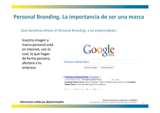 Personal Branding. La importancia de ser una marca
Personal Branding. La importancia de ser una marca

  Qué beneficio ofrece el Personal Branding a un emprendedor.
  Qué beneficio ofrece el Personal Branding a un emprendedor

   Vuestra imagen y 
   marca personal está 
                  l á
   en Internet, con lo 
   cual, lo que hagas 
   de forma persona, 
                                           Francisco Gómez Pérez
   afectará a tu 
   empresa.
      p




                                                                                 Module teaching repository UAEN01
  Información cedida por @patricianpitto                           Commercial: How do I organise and develop my sales ?
                                                                                                                          13
 
