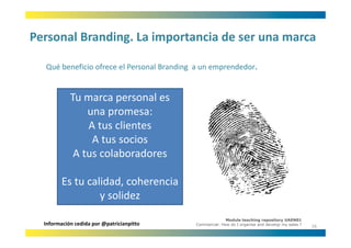 Personal Branding. La importancia de ser una marca
Personal Branding. La importancia de ser una marca

  Qué beneficio ofrece el Personal Branding a un emprendedor.
  Qué beneficio ofrece el Personal Branding a un emprendedor


            Tu marca personal es 
            Tu marca personal es
                una promesa:
                A tus clientes
                A tus clientes
                 A tus socios
             A tus colaboradores
             A tus colaboradores

         Es tu calidad, coherencia 
         Es tu calidad coherencia
                  y solidez
                                                         Module teaching repository UAEN01
  Información cedida por @patricianpitto   Commercial: How do I organise and develop my sales ?
                                                                                                  16
 