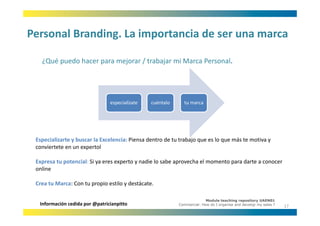 Personal Branding. La importancia de ser una marca
Personal Branding. La importancia de ser una marca

   ¿Qué puedo hacer para mejorar / trabajar mi Marca Personal.
   ¿Qué puedo hacer para mejorar / trabajar mi Marca Personal




                                especialízate   cuéntalo      tu marca




 Especializarte y buscar la Excelencia: Piensa dentro de tu trabajo que es lo que más te motiva y 
 E    i li t b           l E l i Pi            d t d t t b j               l       á t     ti
 conviertete en un expertol

 Expresa tu potencial: Si ya eres experto y nadie lo sabe aprovecha el momento para darte a conocer 
   p        p             y         p     y                p                   p
 online

 Crea tu Marca: Con tu propio estilo y destácate. 

                                                                         Module teaching repository UAEN01
  Información cedida por @patricianpitto                   Commercial: How do I organise and develop my sales ?
                                                                                                                  17
 