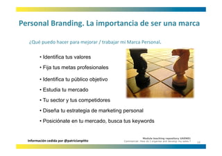 Personal Branding. La importancia de ser una marca
Personal Branding. La importancia de ser una marca

  ¿Qué puedo hacer para mejorar / trabajar mi Marca Personal.
  ¿Qué puedo hacer para mejorar / trabajar mi Marca Personal

         • Identifica tus valores
         • Fija tus metas profesionales

         • Id tifi t público objetivo
           Identifica tu úbli bj ti
         • Estudia tu mercado
         • Tu sector y tus competidores
                            g              g
         • Diseña tu estrategia de marketing personal
         • Posiciónate en tu mercado, busca tus keywords


                                                          Module teaching repository UAEN01
  Información cedida por @patricianpitto    Commercial: How do I organise and develop my sales ?
                                                                                                   18
 