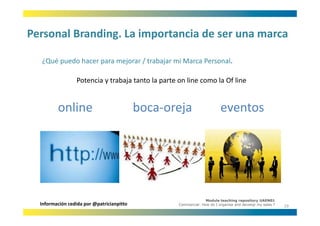 Personal Branding. La importancia de ser una marca
Personal Branding. La importancia de ser una marca

  ¿Qué puedo hacer para mejorar / trabajar mi Marca Personal.
  ¿Qué puedo hacer para mejorar / trabajar mi Marca Personal

                 Potencia y trabaja tanto la parte on line como la Of line


         online                            boca‐oreja
                                                   j                     eventos




                                                                 Module teaching repository UAEN01
  Información cedida por @patricianpitto           Commercial: How do I organise and develop my sales ?
                                                                                                          19
 