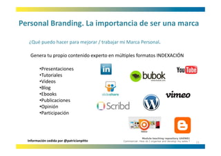 Personal Branding. La importancia de ser una marca
Personal Branding. La importancia de ser una marca

  ¿Qué puedo hacer para mejorar / trabajar mi Marca Personal.
  ¿Qué puedo hacer para mejorar / trabajar mi Marca Personal

   Genera tu propio contenido experto en múltiples formatos INDEXACIÓN

         •Presentaciones
         •Tutoriales
         •Videos
         •Blog
           boo s
         •Ebooks
         •Publicaciones
         •Opinión
          Participación
         •Participación



                                                          Module teaching repository UAEN01
  Información cedida por @patricianpitto    Commercial: How do I organise and develop my sales ?
                                                                                                   21
 