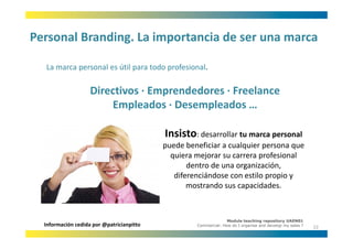 Personal Branding. La importancia de ser una marca
Personal Branding. La importancia de ser una marca

  La marca personal es útil para todo profesional.
  La marca personal es útil para todo profesional

                    Directivos ∙ Emprendedores ∙ Freelance
                                   p
                        Empleados ∙ Desempleados …

                                           Insisto: desarrollar tu marca personal 
                                           puede beneficiar a cualquier persona que 
                                             quiera mejorar su carrera profesional 
                                               i       j                  f i     l
                                                  dentro de una organización, 
                                              diferenciándose con estilo propio y 
                                                  mostrando sus capacidades. 



                                                                  Module teaching repository UAEN01
  Información cedida por @patricianpitto            Commercial: How do I organise and develop my sales ?
                                                                                                           22
 