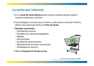 La venta por internet.
La venta por internet.
 Es un canal de venta directa donde nuestros clientes podrán adquirir 
 nuestros productos y servicios.
 nuestros productos y servicios

 Las estrategias y acciones que se lleven a cabo para la venta por internet, 
 deben estar plasmada dentro del Plan de Venta.
 deben estar plasmada dentro del Plan de Venta.
 Ventajas comerciales:
 ‐ Cantidad de usuarios.
 ‐ Procedencia y ubicación geográfica.
                         ó      áf
 ‐ Rapidez.
 ‐ Interactividad.
 ‐ Facilidad de administración.
 ‐ Abaratamiento de costes comerciales. 
 ‐ Flexibilidad de horarios .
 Web de Empresa Vs Tienda on line.


                                                         Module teaching repository UAEN01
                                           Commercial: How do I organise and develop my sales ?
                                                                                                  3
 