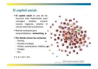 El capital social.
El capital social.
  El capital social es uno de los
  recursos más importantes para
  conseguir      empleo,     encarar
  nuevos negocios, ampliar el
  círculo social de la economía
                       economía..
  Red de contactos para 
  emprendedores : networking.
  Por dónde vienen los contactos:
  ‐ Familia.
  ‐ Estudio o trabajo.
  ‐ Clubes, asociaciones, hobbies, etc.
  ‐ Amigos.
         g
  ‐ Etc.. 

  1. 0 + 2.0 = 3.0
                                                        Module teaching repository UAEN01
                                          Commercial: How do I organise and develop my sales ?
                                                                                                 4
 