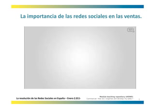 La importancia de las redes sociales en las ventas.
   La importancia de las redes sociales en las ventas.




                                                                             Module teaching repository UAEN01
La revolución de las Redes Sociales en España – Enero 2.011‐   Commercial: How do I organise and develop my sales ?
                                                                                                                      5
 
