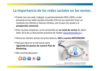 La importancia de las redes sociales en las ventas.
La importancia de las redes sociales en las ventas.
 Contar con una web, trabajar su posicionamiento SEO y SEM, y estar 
 presente en las redes sociales (mundo 2.0) nos va a permitir tener un 
             l     d       i l (      d 2 0)                ii
 contacto con clientes o futuros clientes, con lo que nos ayuda a la 
 prospección comercial.
 Para muchas empresas, se ha convertido en un canal de ventas (Ej. Boris 
 Soler 35 % de su facturación proviene de Twitter www.borissoler.es )

 Ahora los clientes actúan de prescriptores. OJO a nuestra REPUTACIÓN
 Hay que estar en la red social, pero
 Hay que estar en la red social, pero 
 siguiendo las pautas de nuestro Plan de 
 Marketing.
 Mis recomendaciones:



                                                          Module teaching repository UAEN01
                                            Commercial: How do I organise and develop my sales ?
                                                                                                   6
 