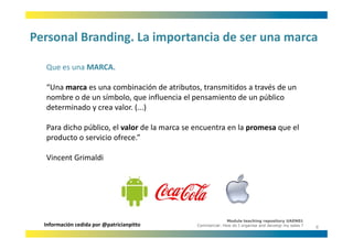 Personal Branding. La importancia de ser una marca
Personal Branding. La importancia de ser una marca

  Que es una MARCA.
  Que es una MARCA

  “Una marca es una combinación de atributos, transmitidos a través de un 
  nombre o de un símbolo, que influencia el pensamiento de un público 
  nombre o de un símbolo que influencia el pensamiento de un público
  determinado y crea valor. (...)

  Para dicho público, el valor d l
       d h úbl         l l de la marca se encuentra en la promesa que el 
                                                       l               l
  producto o servicio ofrece.” 

  Vincent Grimaldi




                                                           Module teaching repository UAEN01
  Información cedida por @patricianpitto     Commercial: How do I organise and develop my sales ?
                                                                                                    8
 