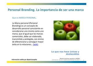 Personal Branding. La importancia de ser una marca
Personal Branding. La importancia de ser una marca

  Que es MARCA PERSONAL.
  Que es MARCA PERSONAL

  La Marca personal (Personal 
  Branding) es un concepto de 
  Branding) es un concepto de
  desarrollo personal consistente en 
  considerarse uno mismo como una 
  marca, que al igual que las marcas 
                l     l    l
  comerciales, debe ser elaborada, 
  transmitida y protegida, con ánimo 
  de diferenciarse y conseguir mayor 
  éxito en la relaciones… (wiki)


                                           Lo que nos hace únicos y
                                                       destacables

                                                         Module teaching repository UAEN01
  Información cedida por @patricianpitto   Commercial: How do I organise and develop my sales ?
                                                                                                  9
 