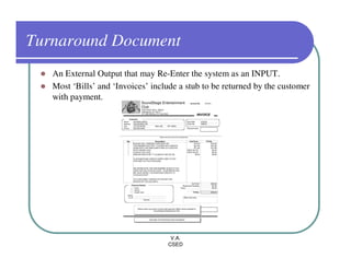 Turnaround Document
   An External Output that may Re-Enter the system as an INPUT.
   Most ‘Bills’ and ‘Invoices’ include a stub to be returned by the customer
   with payment.




                                    V.A.
                                   CSED
 