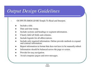 Output Design Guidelines
 1.   OUTPUTS SHOULD BE Simple To Read and Interpret.

         Include a title.
         Date and time stamp.
         Include sections and headings to segment information.
         Clearly label all fields and columns.
         Include legends for all abbreviations.
         Include only required information. Online provide methods to expand
         and contract information.
         Report information in format that does not have to be manually edited.
         Information should be balanced across the page or screen.
         Provide for easy navigation.
         Avoid computer jargon and error messages.


                                      V.A.
                                     CSED
 
