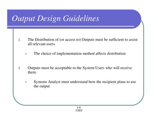 Output Design Guidelines

 2.       The Distribution of (or access to) Outputs must be sufficient to assist
          all relevant users.

      •      The choice of implementation method affects distribution


 3.       Outputs must be acceptable to the System Users who will receive
          them.

      •      Systems Analyst must understand how the recipient plans to use
             the output




                                         V.A.
                                        CSED
 